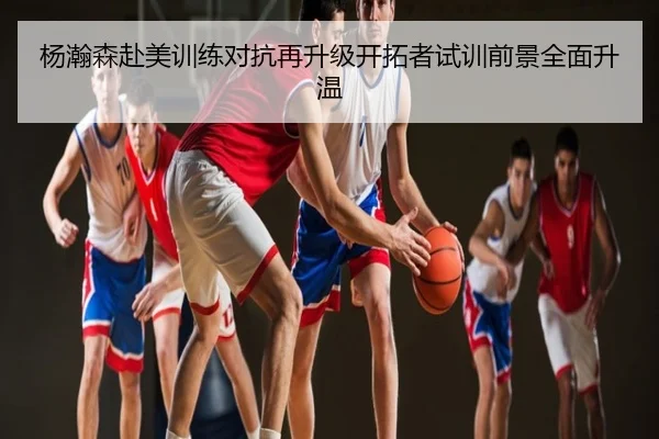 杨瀚森赴美训练对抗再升级开拓者试训前景全面升温