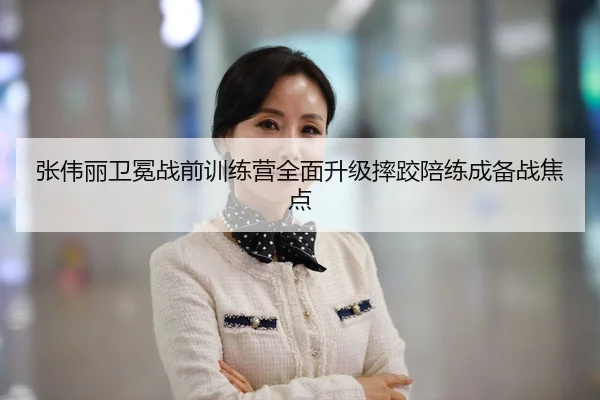 张伟丽卫冕战前训练营全面升级摔跤陪练成备战焦点