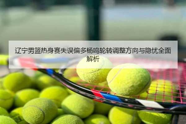 辽宁男篮热身赛失误偏多杨鸣轮转调整方向与隐忧全面解析