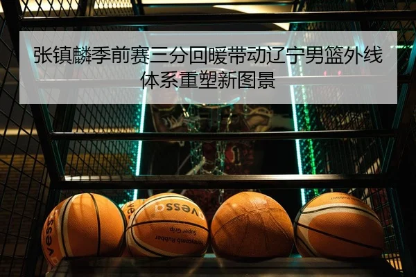 张镇麟季前赛三分回暖带动辽宁男篮外线体系重塑新图景