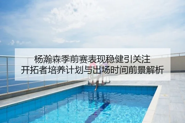 杨瀚森季前赛表现稳健引关注 开拓者培养计划与出场时间前景解析