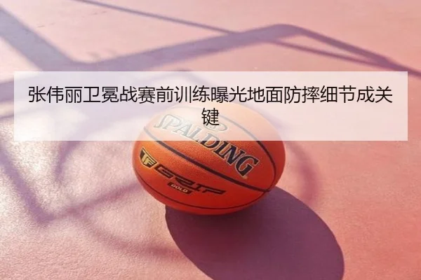 张伟丽卫冕战赛前训练曝光地面防摔细节成关键