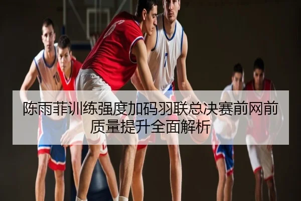 陈雨菲训练强度加码羽联总决赛前网前质量提升全面解析