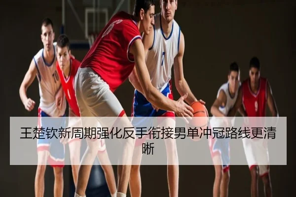 王楚钦新周期强化反手衔接男单冲冠路线更清晰