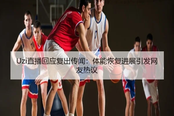 Uzi直播回应复出传闻：体能恢复进展引发网友热议